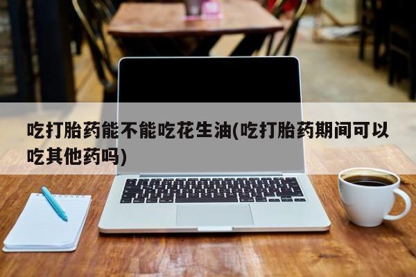 咨询购买正品米非司酮片吃打胎药能不能吃花生油(吃打胎药期间可以吃其他药吗)