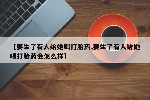 咨询购买正品米非司酮片【要生了有人给她喝打胎药,要生了有人给她喝打胎药会怎么样】