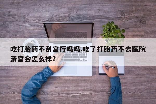 咨询购买正品米非司酮片吃打胎药不刮宫行吗吗.吃了打胎药不去医院清宫会怎么样？