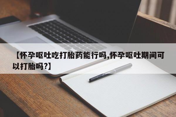咨询购买正品米非司酮片【怀孕呕吐吃打胎药能行吗,怀孕呕吐期间可以打胎吗?】