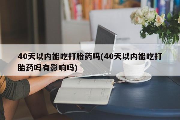 咨询购买正品米非司酮片40天以内能吃打胎药吗(40天以内能吃打胎药吗有影响吗)