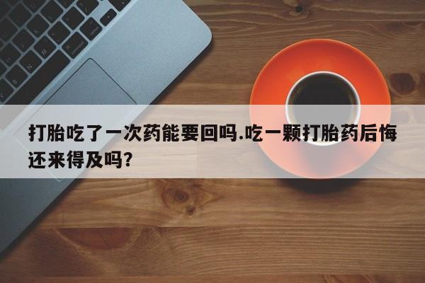 咨询购买正品米非司酮片打胎吃了一次药能要回吗.吃一颗打胎药后悔还来得及吗？