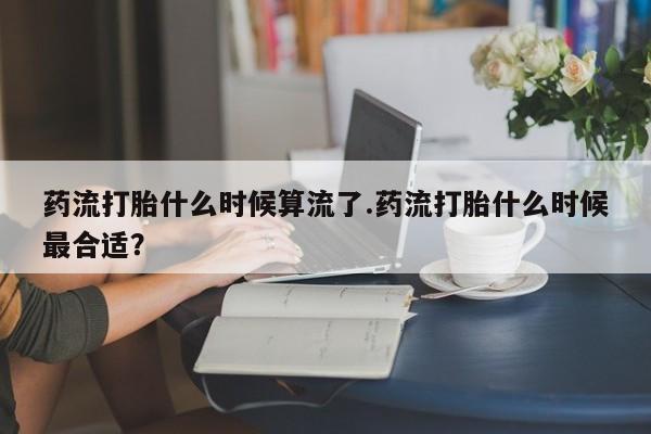咨询购买正品米非司酮片药流打胎什么时候算流了.药流打胎什么时候最合适？