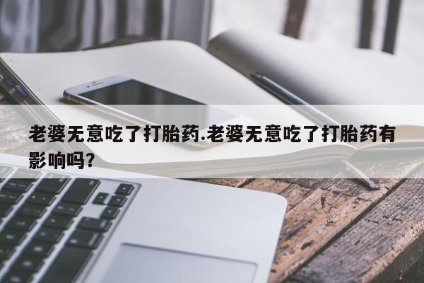 咨询购买正品米非司酮片老婆无意吃了打胎药.老婆无意吃了打胎药有影响吗？