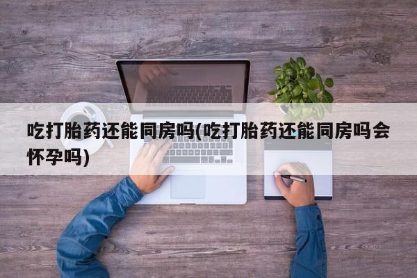咨询购买正品米非司酮片吃打胎药还能同房吗(吃打胎药还能同房吗会怀孕吗)