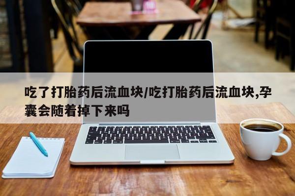 咨询购买正品米非司酮片吃了打胎药后流血块/吃打胎药后流血块,孕囊会随着掉下来吗