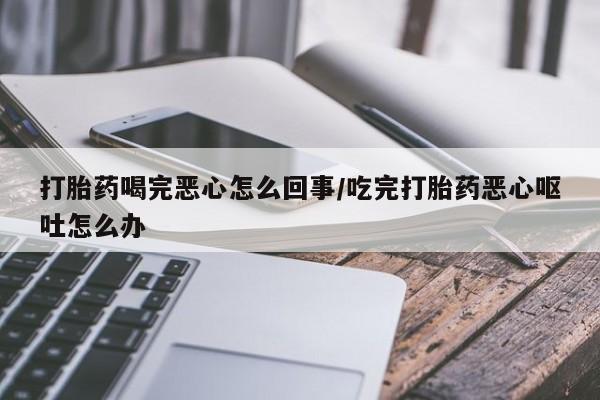 咨询购买正品米非司酮片打胎药喝完恶心怎么回事/吃完打胎药恶心呕吐怎么办