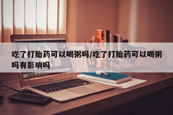 咨询购买正品米非司酮片吃了打胎药可以喝粥吗/吃了打胎药可以喝粥吗有影响吗