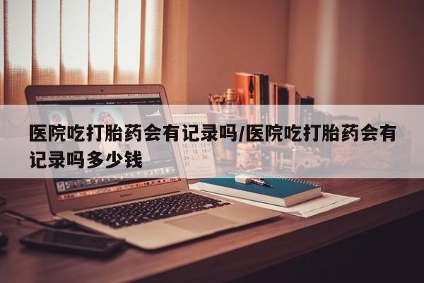咨询购买正品米非司酮片医院吃打胎药会有记录吗/医院吃打胎药会有记录吗多少钱