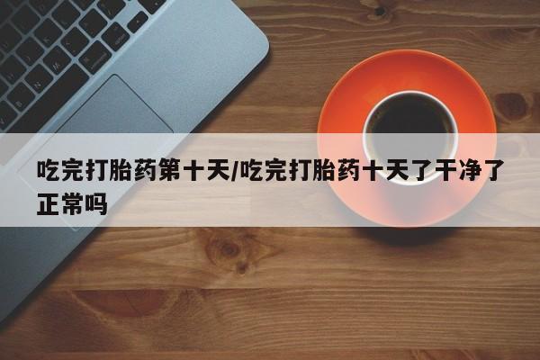 咨询购买正品米非司酮片吃完打胎药第十天/吃完打胎药十天了干净了正常吗