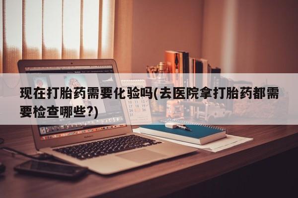 咨询购买正品米非司酮片现在打胎药需要化验吗(去医院拿打胎药都需要检查哪些?)