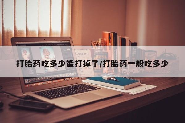 咨询购买正品米非司酮片打胎药吃多少能打掉了/打胎药一般吃多少