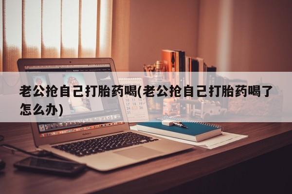 咨询购买正品米非司酮片老公抢自己打胎药喝(老公抢自己打胎药喝了怎么办)