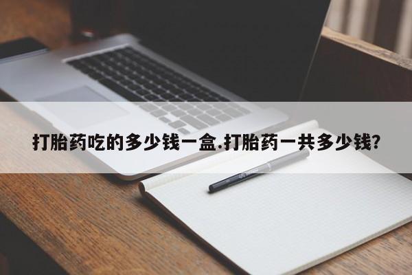 咨询购买正品米非司酮片打胎药吃的多少钱一盒.打胎药一共多少钱？