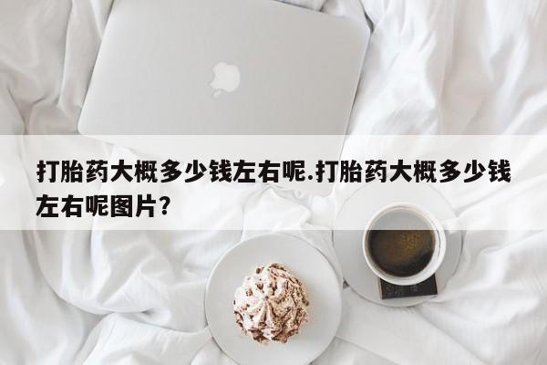 咨询购买正品米非司酮片打胎药大概多少钱左右呢.打胎药大概多少钱左右呢图片？