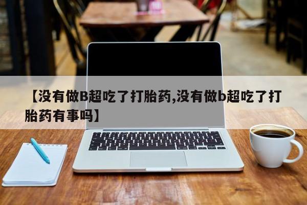 咨询购买正品米非司酮片【没有做B超吃了打胎药,没有做b超吃了打胎药有事吗】
