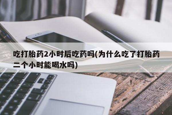 咨询购买正品米非司酮片吃打胎药2小时后吃药吗(为什么吃了打胎药二个小时能喝水吗)
