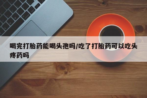 咨询购买正品米非司酮片喝完打胎药能喝头孢吗/吃了打胎药可以吃头疼药吗