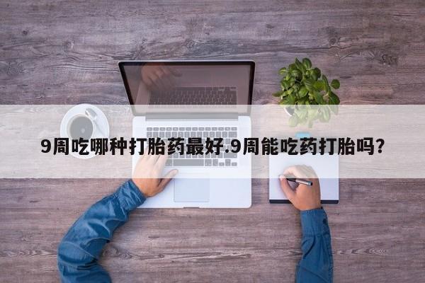 咨询购买正品米非司酮片9周吃哪种打胎药最好.9周能吃药打胎吗？