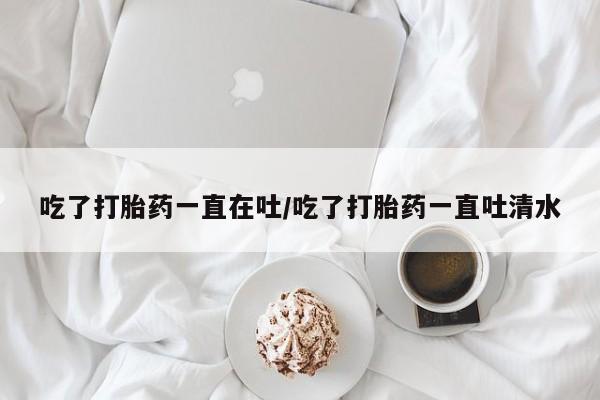 咨询购买正品米非司酮片吃了打胎药一直在吐/吃了打胎药一直吐清水