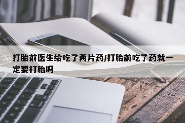 咨询购买正品米非司酮片打胎前医生给吃了两片药/打胎前吃了药就一定要打胎吗