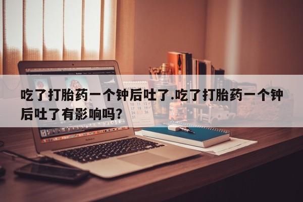 咨询购买正品米非司酮片吃了打胎药一个钟后吐了.吃了打胎药一个钟后吐了有影响吗？