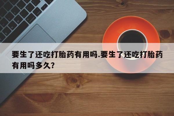 咨询购买正品米非司酮片要生了还吃打胎药有用吗.要生了还吃打胎药有用吗多久？