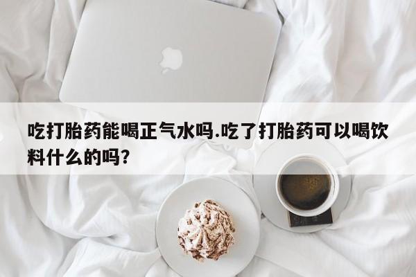 咨询购买正品米非司酮片吃打胎药能喝正气水吗.吃了打胎药可以喝饮料什么的吗？