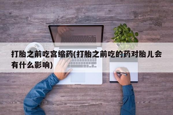 咨询购买正品米非司酮片打胎之前吃宫缩药(打胎之前吃的药对胎儿会有什么影响)