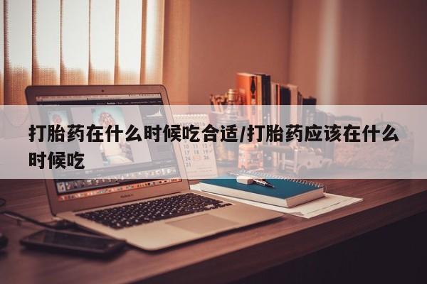 咨询购买正品米非司酮片打胎药在什么时候吃合适/打胎药应该在什么时候吃