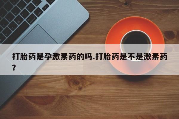 咨询购买正品米非司酮片打胎药是孕激素药的吗.打胎药是不是激素药？