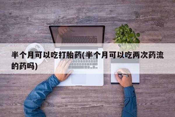 咨询购买正品米非司酮片半个月可以吃打胎药(半个月可以吃两次药流的药吗)