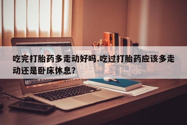 咨询购买正品米非司酮片吃完打胎药多走动好吗.吃过打胎药应该多走动还是卧床休息？