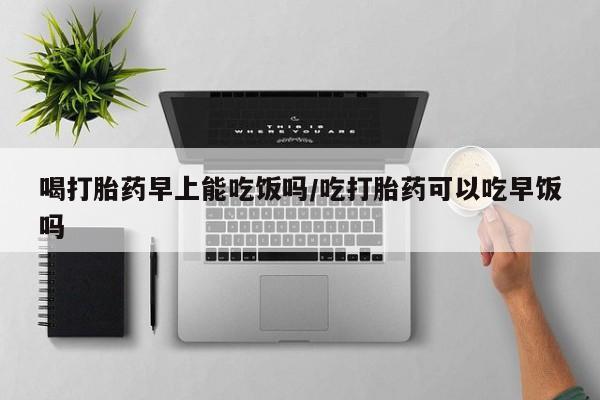 咨询购买正品米非司酮片喝打胎药早上能吃饭吗/吃打胎药可以吃早饭吗