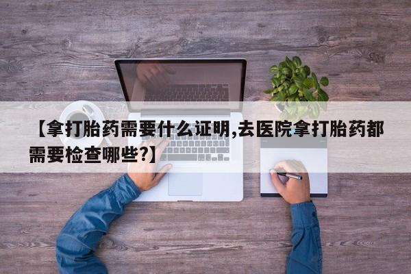 咨询购买正品米非司酮片【拿打胎药需要什么证明,去医院拿打胎药都需要检查哪些?】