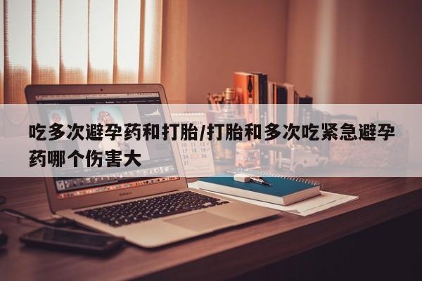 咨询购买正品米非司酮片吃多次避孕药和打胎/打胎和多次吃紧急避孕药哪个伤害大