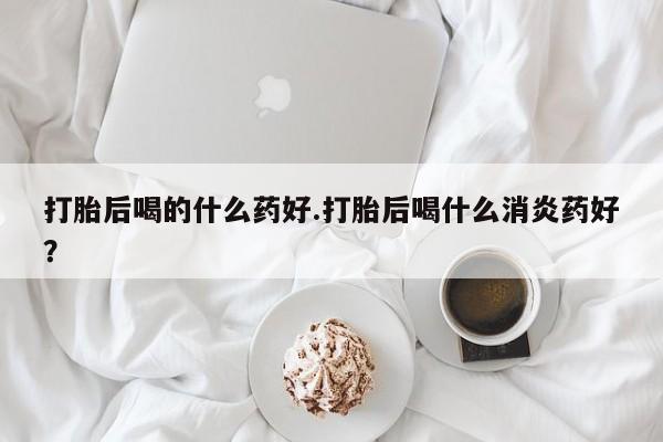 咨询购买正品米非司酮片打胎后喝的什么药好.打胎后喝什么消炎药好？