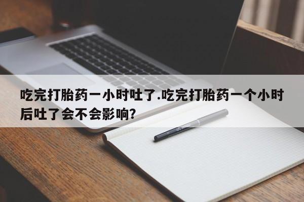 咨询购买正品米非司酮片吃完打胎药一小时吐了.吃完打胎药一个小时后吐了会不会影响？