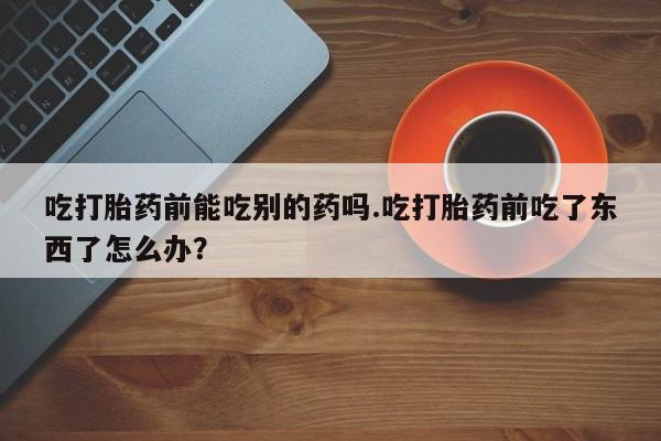 咨询购买正品米非司酮片吃打胎药前能吃别的药吗.吃打胎药前吃了东西了怎么办？