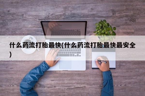咨询购买正品米非司酮片什么药流打胎最快(什么药流打胎最快最安全)