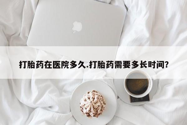咨询购买正品米非司酮片打胎药在医院多久.打胎药需要多长时间？