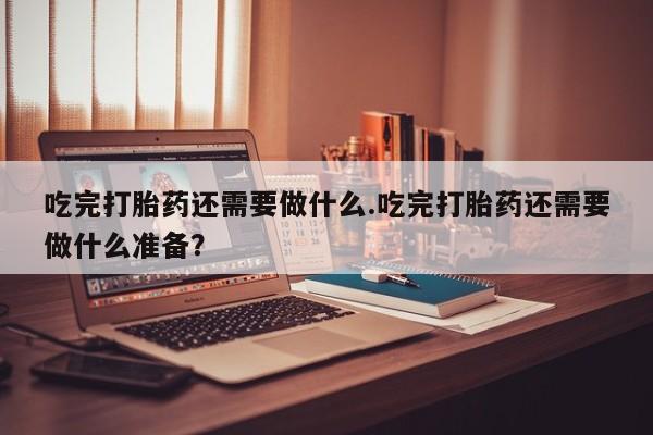 咨询购买正品米非司酮片吃完打胎药还需要做什么.吃完打胎药还需要做什么准备？