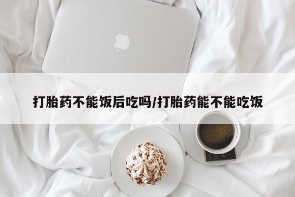 咨询购买正品米非司酮片打胎药不能饭后吃吗/打胎药能不能吃饭