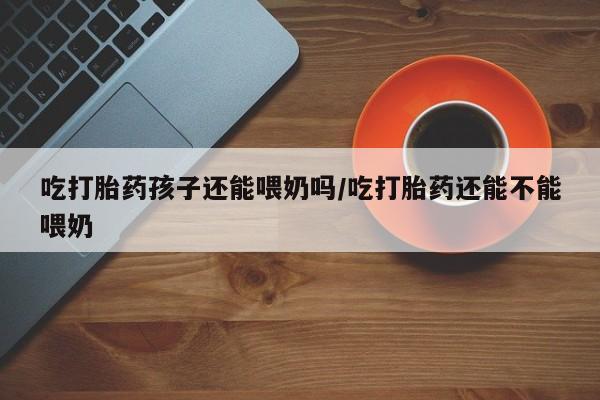 咨询购买正品米非司酮片吃打胎药孩子还能喂奶吗/吃打胎药还能不能喂奶