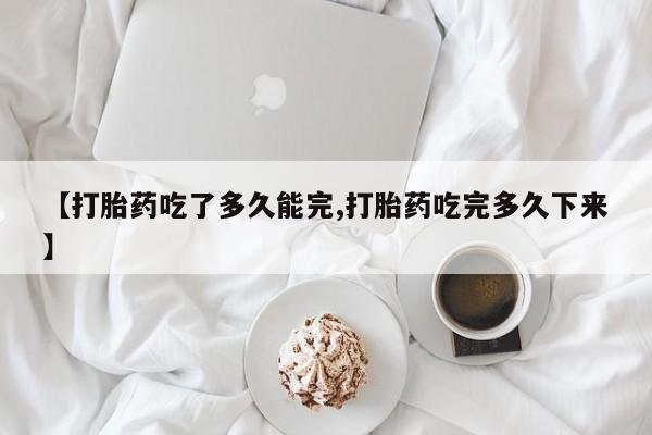 咨询购买正品米非司酮片【打胎药吃了多久能完,打胎药吃完多久下来】