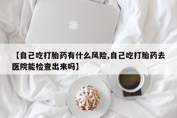 咨询购买正品米非司酮片【自己吃打胎药有什么风险,自己吃打胎药去医院能检查出来吗】