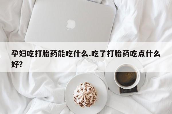 咨询购买正品米非司酮片孕妇吃打胎药能吃什么.吃了打胎药吃点什么好？