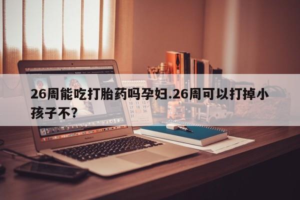 咨询购买正品米非司酮片26周能吃打胎药吗孕妇.26周可以打掉小孩子不？