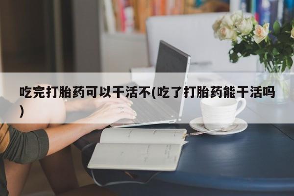 咨询购买正品米非司酮片吃完打胎药可以干活不(吃了打胎药能干活吗)