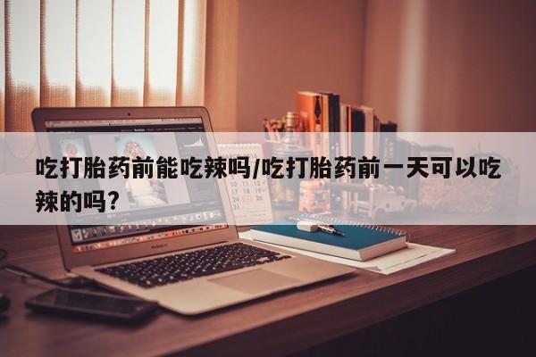 咨询购买正品米非司酮片吃打胎药前能吃辣吗/吃打胎药前一天可以吃辣的吗?